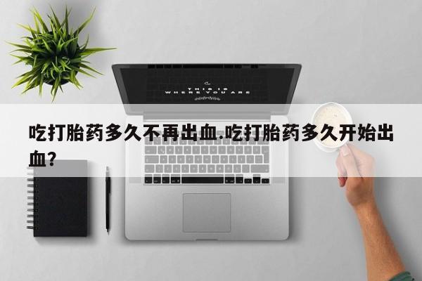 网上购买米非司酮片去哪买吃打胎药多久不再出血.吃打胎药多久开始出血？