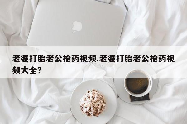 网上购买米非司酮片去哪买老婆打胎老公抢药视频.老婆打胎老公抢药视频大全？