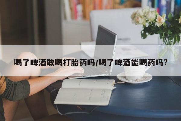 网上购买米非司酮片去哪买喝了啤酒敢喝打胎药吗/喝了啤酒能喝药吗?