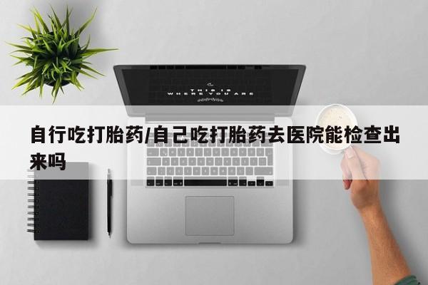 网上购买米非司酮片去哪买自行吃打胎药/自己吃打胎药去医院能检查出来吗