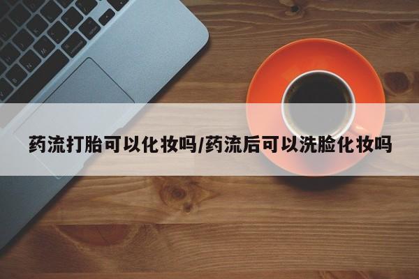 网上购买米非司酮片去哪买药流打胎可以化妆吗/药流后可以洗脸化妆吗
