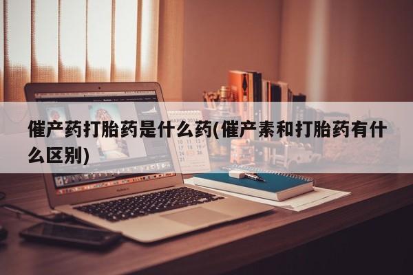 网上购买米非司酮片去哪买催产药打胎药是什么药(催产素和打胎药有什么区别)