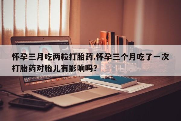 网上购买米非司酮片去哪买怀孕三月吃两粒打胎药.怀孕三个月吃了一次打胎药对胎儿有影响吗？