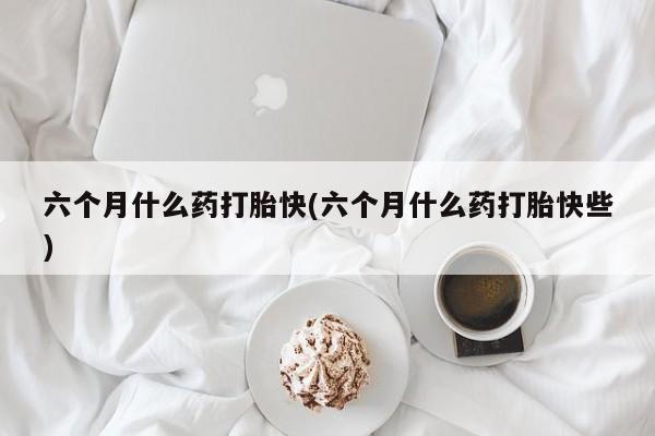 网上购买米非司酮片去哪买六个月什么药打胎快(六个月什么药打胎快些)