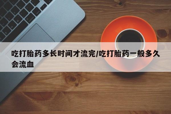 网上购买米非司酮片去哪买吃打胎药多长时间才流完/吃打胎药一般多久会流血