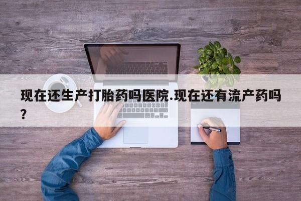 网上购买米非司酮片去哪买现在还生产打胎药吗医院.现在还有流产药吗？