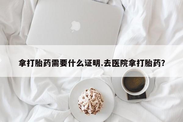 网上购买米非司酮片去哪买拿打胎药需要什么证明.去医院拿打胎药？
