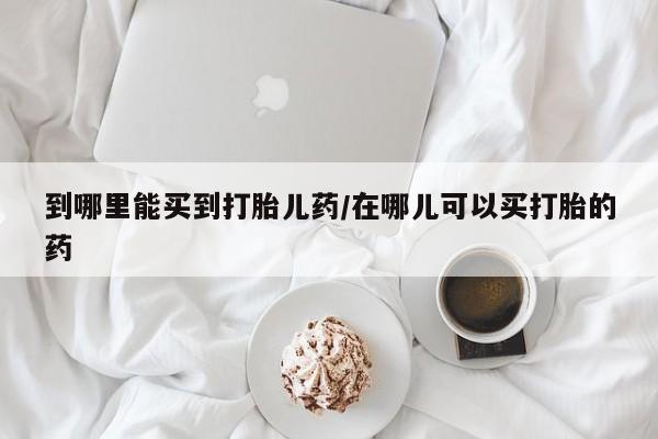 网上购买米非司酮片去哪买到哪里能买到打胎儿药/在哪儿可以买打胎的药