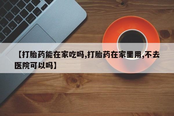 网上购买米非司酮片去哪买【打胎药能在家吃吗,打胎药在家里用,不去医院可以吗】