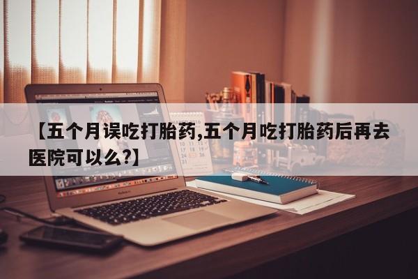 网上购买米非司酮片去哪买【五个月误吃打胎药,五个月吃打胎药后再去医院可以么?】
