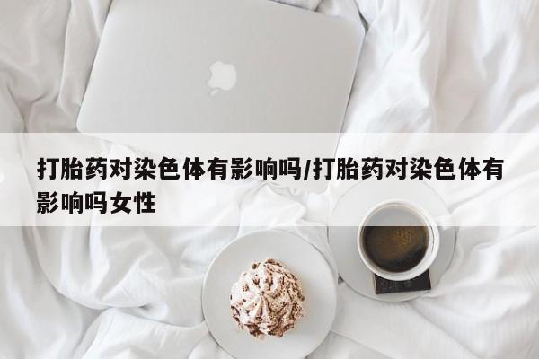 网上购买米非司酮片去哪买打胎药对染色体有影响吗/打胎药对染色体有影响吗女性
