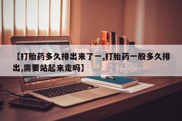 网上购买米非司酮片去哪买【打胎药多久排出来了一,打胎药一般多久排出,需要站起来走吗】