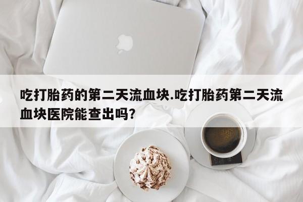 网上购买米非司酮片去哪买吃打胎药的第二天流血块.吃打胎药第二天流血块医院能查出吗？