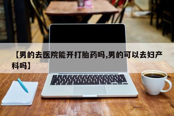 网上购买米非司酮片去哪买【男的去医院能开打胎药吗,男的可以去妇产科吗】