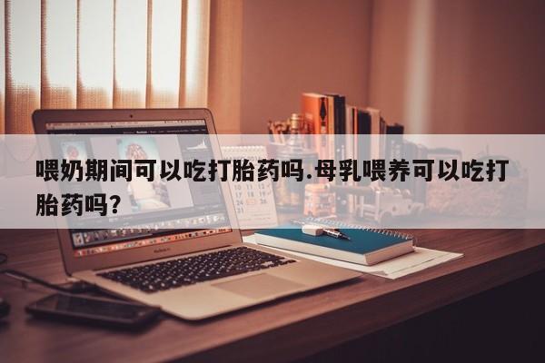 网上购买米非司酮片去哪买喂奶期间可以吃打胎药吗.母乳喂养可以吃打胎药吗？