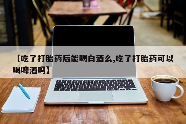 网上购买米非司酮片去哪买【吃了打胎药后能喝白酒么,吃了打胎药可以喝啤酒吗】